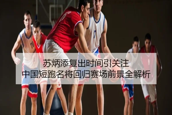 苏炳添复出时间引关注 中国短跑名将回归赛场前景全解析