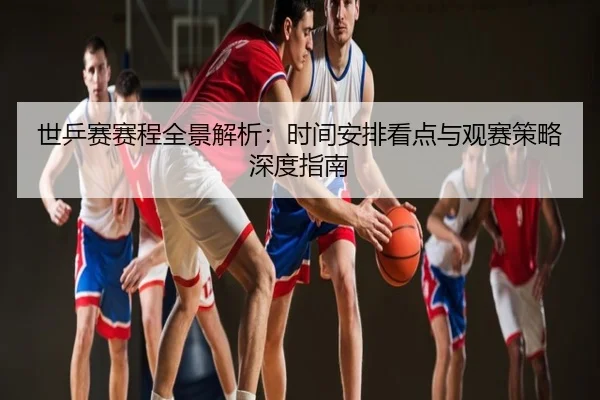 世乒赛赛程全景解析：时间安排看点与观赛策略深度指南
