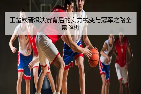 王楚钦晋级决赛背后的实力蜕变与冠军之路全景解析