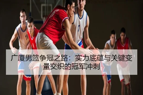 广厦男篮争冠之路：实力底蕴与关键变量交织的冠军冲刺