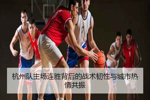 杭州队主场连胜背后的战术韧性与城市热情共振