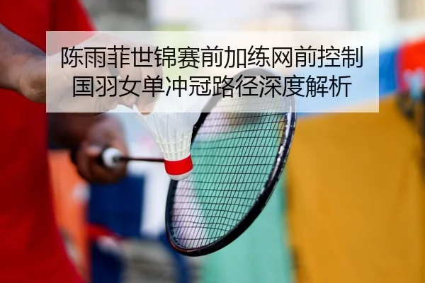 陈雨菲世锦赛前加练网前控制 国羽女单冲冠路径深度解析