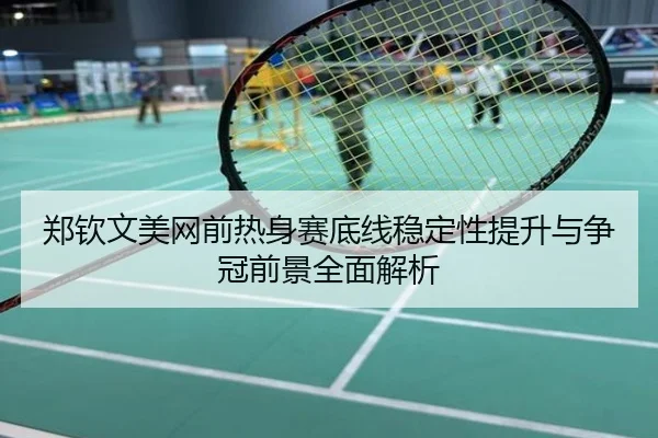 郑钦文美网前热身赛底线稳定性提升与争冠前景全面解析