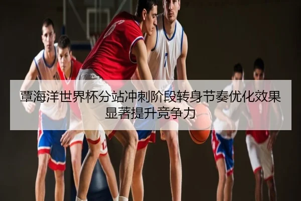 覃海洋世界杯分站冲刺阶段转身节奏优化效果显著提升竞争力