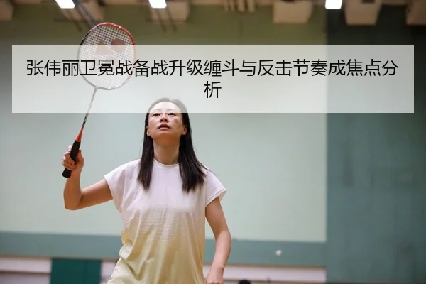 张伟丽卫冕战备战升级缠斗与反击节奏成焦点分析