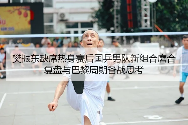 樊振东缺席热身赛后国乒男队新组合磨合复盘与巴黎周期备战思考