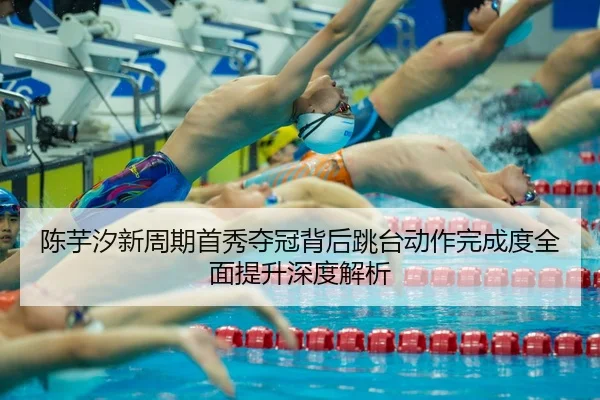 陈芋汐新周期首秀夺冠背后跳台动作完成度全面提升深度解析
