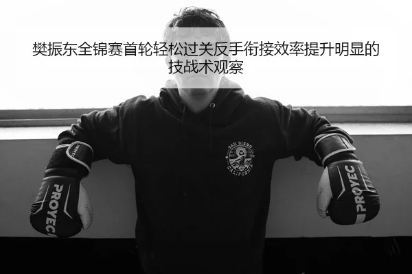 樊振东全锦赛首轮轻松过关反手衔接效率提升明显的技战术观察