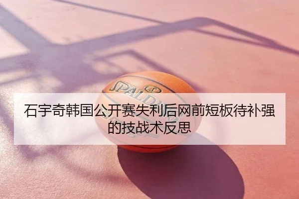 石宇奇韩国公开赛失利后网前短板待补强的技战术反思
