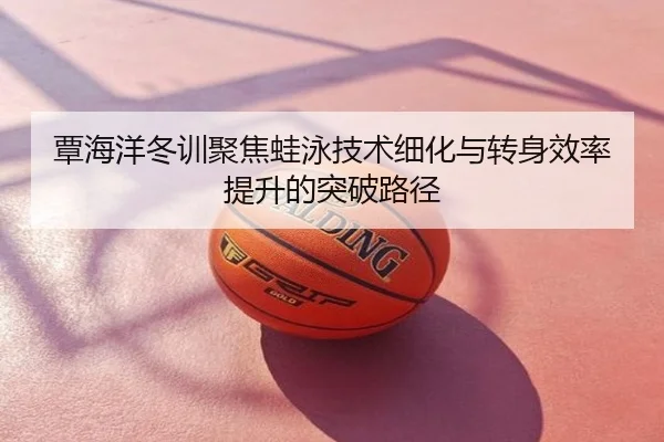 覃海洋冬训聚焦蛙泳技术细化与转身效率提升的突破路径